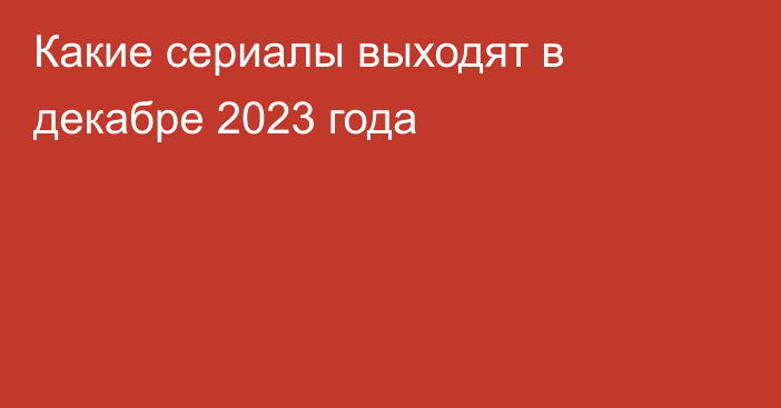 Какие сериалы выходят в декабре 2023 года