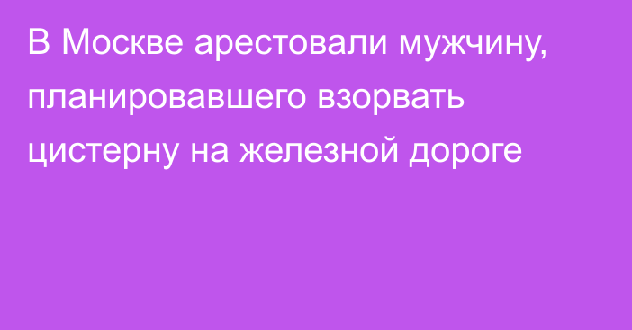 В Москве арестовали мужчину, планировавшего взорвать цистерну на железной дороге