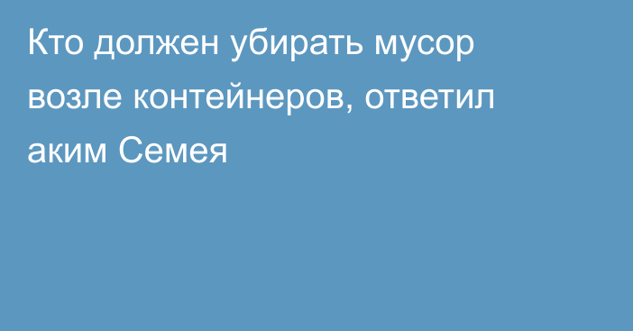 Кто должен убирать мусор возле контейнеров, ответил аким Семея