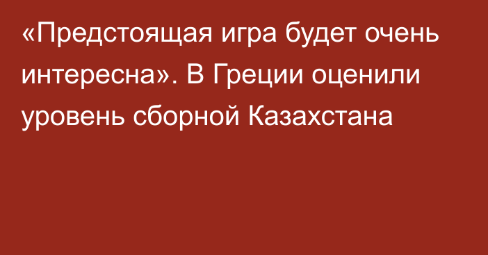 «Предстоящая игра будет очень интересна». В Греции оценили уровень сборной Казахстана