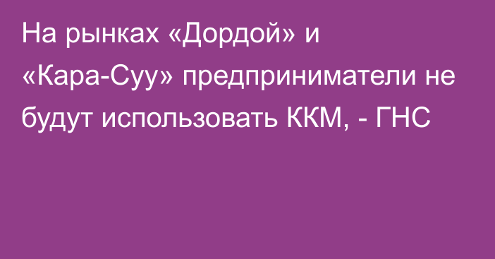 На рынках «Дордой» и «Кара-Суу» предприниматели не будут использовать ККМ, - ГНС 