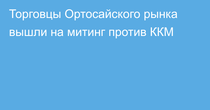 Торговцы Ортосайского рынка вышли на митинг против ККМ