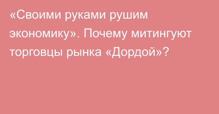 «Своими руками рушим экономику». Почему митингуют торговцы рынка «Дордой»?