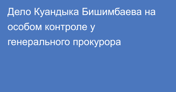 Дело Куандыка Бишимбаева на особом контроле у генерального прокурора