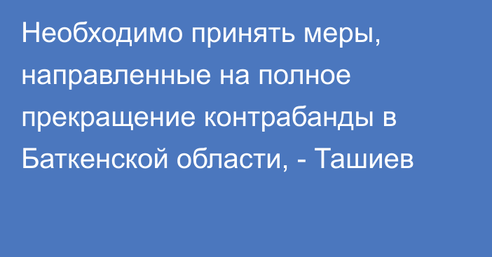 Необходимо принять меры, направленные на полное прекращение контрабанды в Баткенской области, - Ташиев