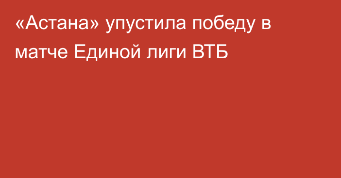 «Астана» упустила победу в матче Единой лиги ВТБ