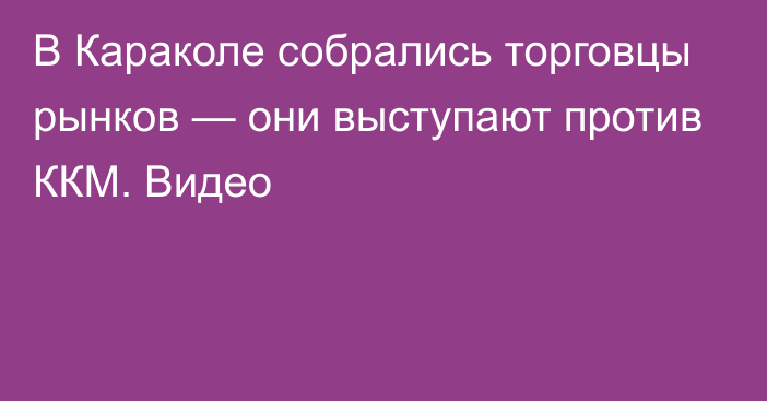 В Караколе собрались торговцы рынков — они выступают против ККМ. Видео