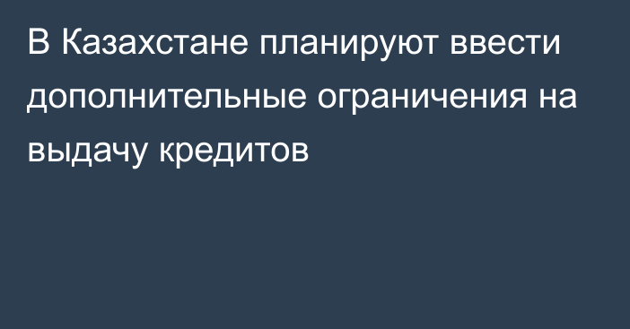 В Казахстане планируют ввести дополнительные ограничения на выдачу кредитов