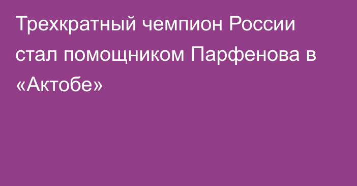 Трехкратный чемпион России стал помощником Парфенова в «Актобе»