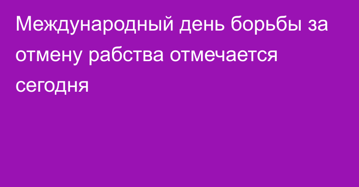 Международный день борьбы за отмену рабства отмечается сегодня