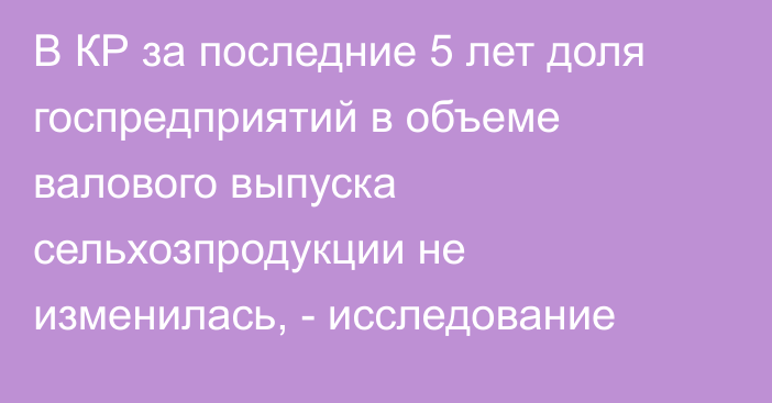 В КР за последние 5 лет доля госпредприятий в объеме валового выпуска сельхозпродукции не изменилась, - исследование