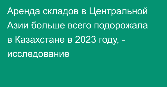 Аренда складов в Центральной Азии больше всего подорожала в Казахстане в 2023 году, - исследование