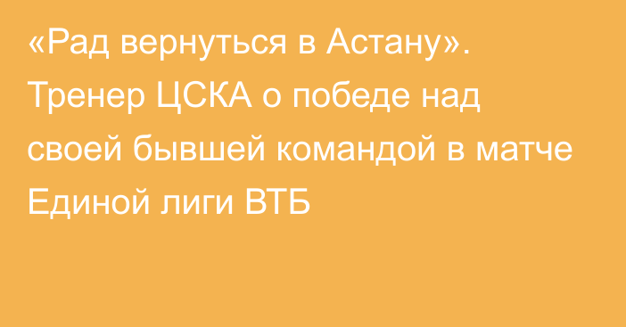 «Рад вернуться в Астану». Тренер ЦСКА о победе над своей бывшей командой в матче Единой лиги ВТБ