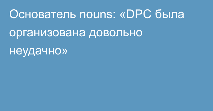 Основатель nouns: «DPC была организована довольно неудачно»