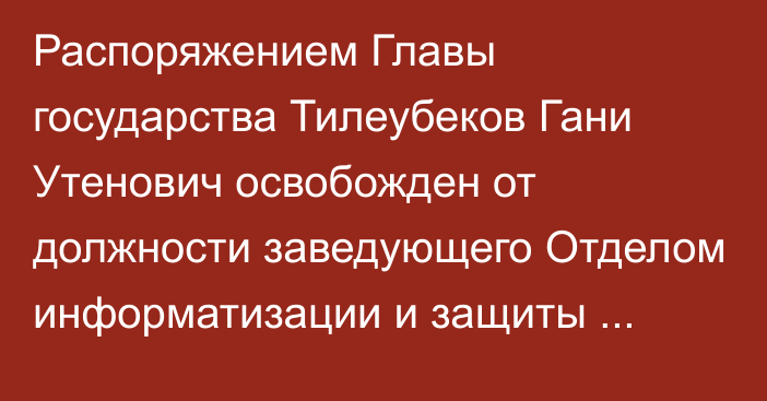 Распоряжением Главы государства Тилеубеков Гани Утенович освобожден от должности заведующего Отделом информатизации и защиты информационных ресурсов Администрации Президента Республики Казахстан