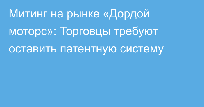 Митинг на рынке «Дордой моторс»: Торговцы требуют оставить патентную систему