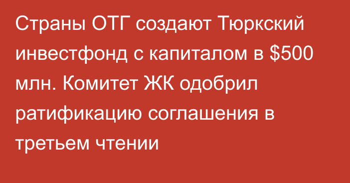 Страны ОТГ создают Тюркский инвестфонд с капиталом в $500 млн. Комитет ЖК одобрил ратификацию соглашения в третьем чтении