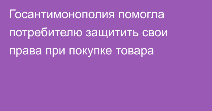 Госантимонополия помогла потребителю защитить свои права при покупке товара