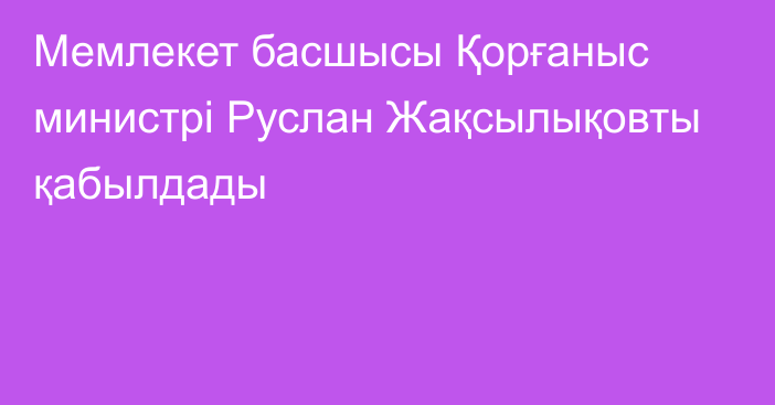 Мемлекет басшысы Қорғаныс министрі Руслан Жақсылықовты қабылдады