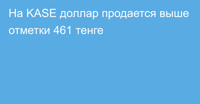 На KASE доллар продается выше отметки  461 тенге