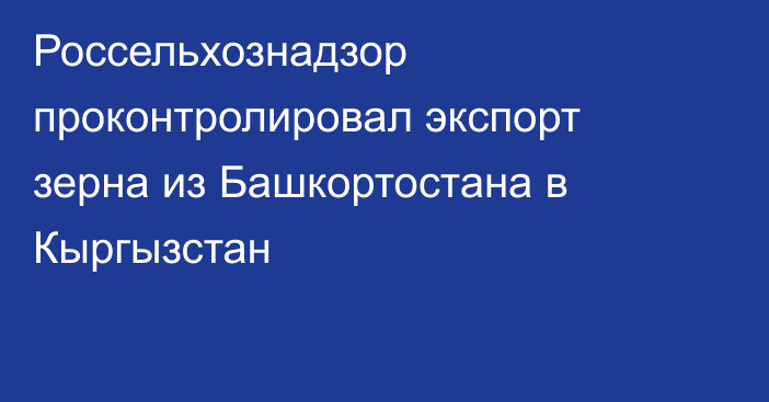 Россельхознадзор проконтролировал экспорт зерна из Башкортостана в Кыргызстан