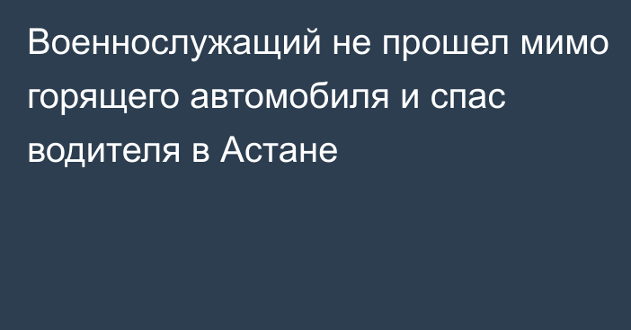 Военнослужащий не прошел мимо горящего автомобиля и спас водителя в Астане