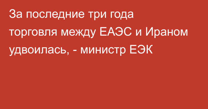 За последние три года торговля между ЕАЭС и Ираном удвоилась, - министр ЕЭК