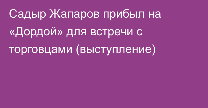 Садыр Жапаров прибыл на «Дордой» для встречи с торговцами (выступление)