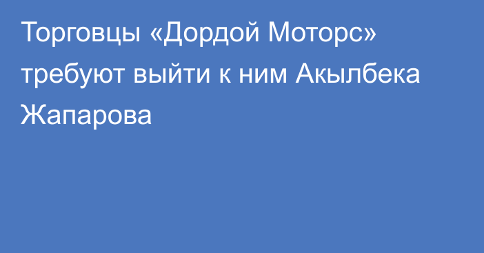 Торговцы «Дордой Моторс» требуют выйти к ним Акылбека Жапарова