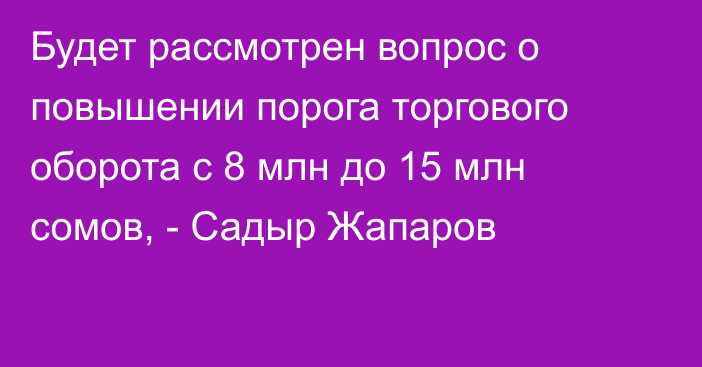 Будет рассмотрен вопрос о повышении порога торгового оборота с 8 млн до 15 млн сомов, - Садыр Жапаров