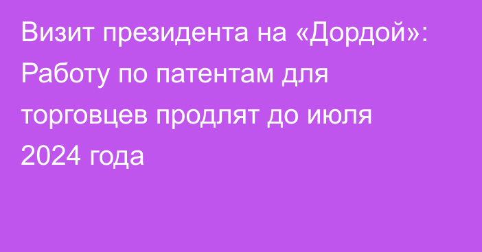 Визит президента на «Дордой»: Работу по патентам для торговцев продлят до июля 2024 года