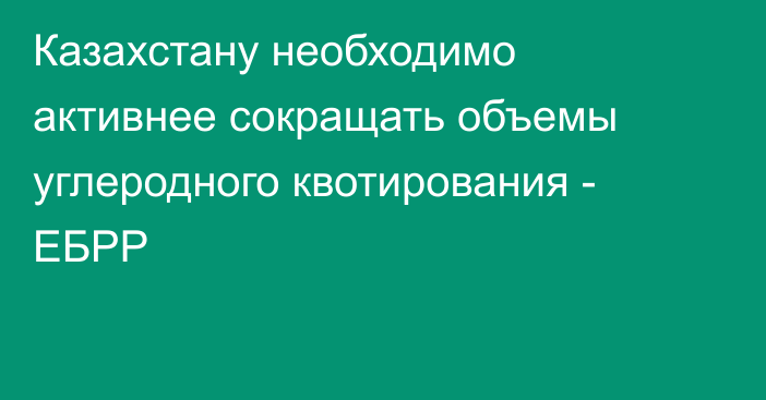 Казахстану необходимо активнее сокращать объемы углеродного квотирования - ЕБРР