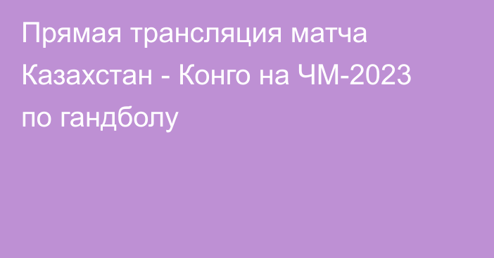 Прямая трансляция матча Казахстан - Конго на ЧМ-2023 по гандболу