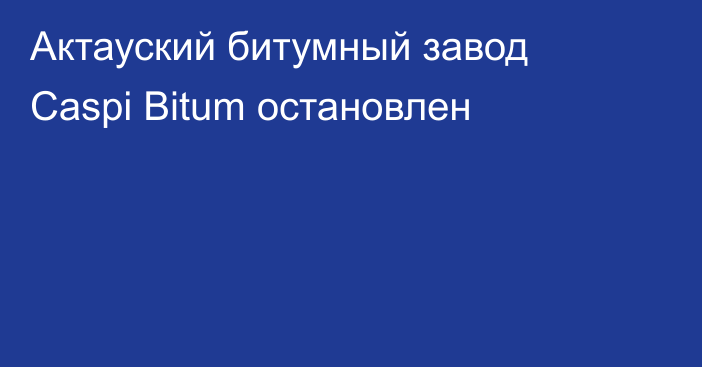 Актауский битумный завод Caspi Bitum остановлен