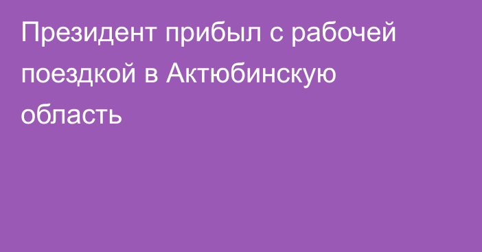 Президент прибыл с рабочей поездкой в Актюбинскую область