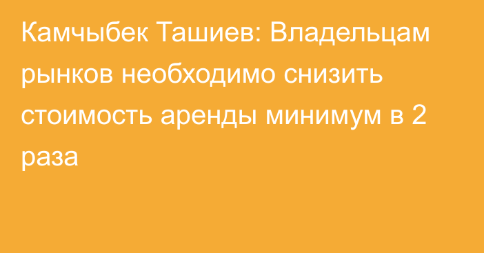 Камчыбек Ташиев: Владельцам рынков необходимо снизить стоимость аренды минимум в 2 раза