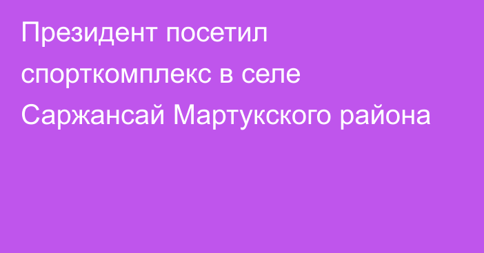 Президент посетил спорткомплекс в селе Саржансай Мартукского района