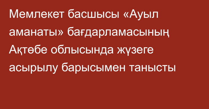 Мемлекет басшысы «Ауыл аманаты» бағдарламасының Ақтөбе облысында жүзеге асырылу барысымен танысты