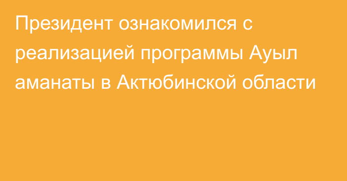 Президент ознакомился с реализацией программы Ауыл аманаты в Актюбинской области