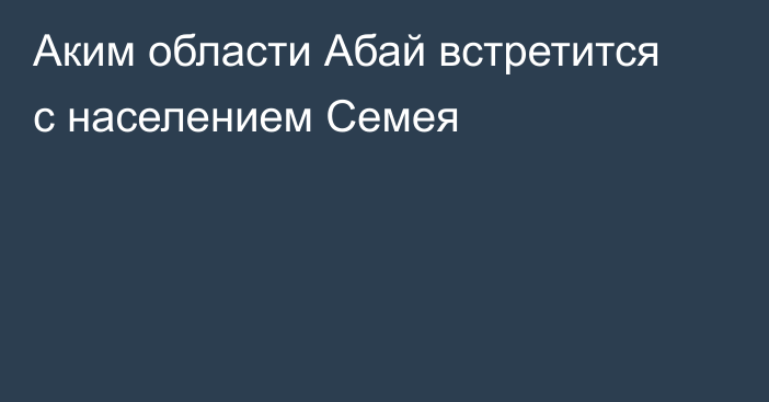 Аким области Абай встретится с населением Семея