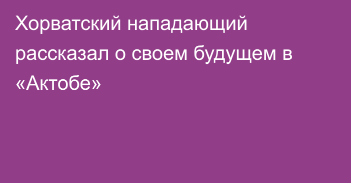 Хорватский нападающий рассказал о своем будущем в «Актобе»