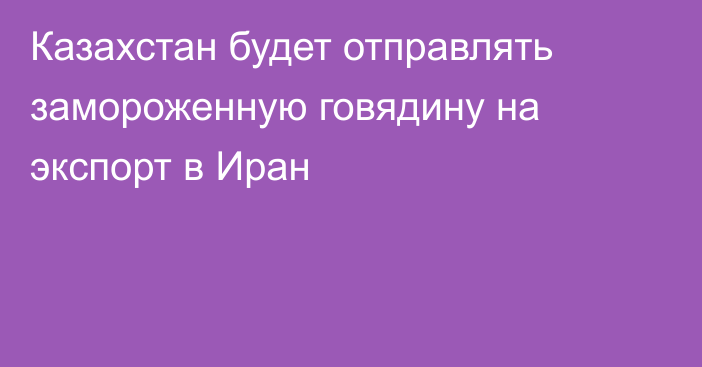 Казахстан будет отправлять замороженную говядину на экспорт в Иран