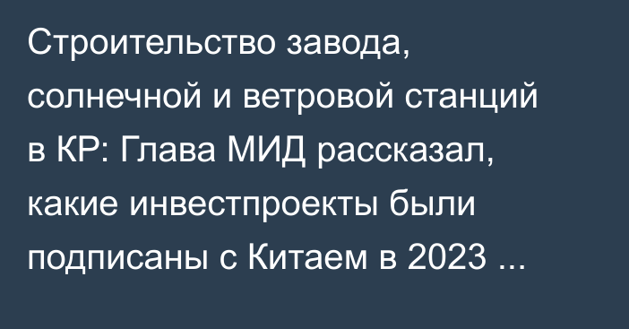 Строительство завода, солнечной и ветровой станций в КР: Глава МИД рассказал, какие инвестпроекты были подписаны с Китаем в 2023 году