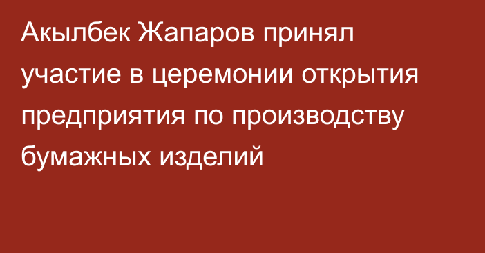 Акылбек Жапаров принял участие в церемонии открытия предприятия по производству бумажных изделий