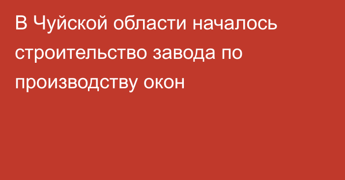 В Чуйской области началось строительство завода по производству окон