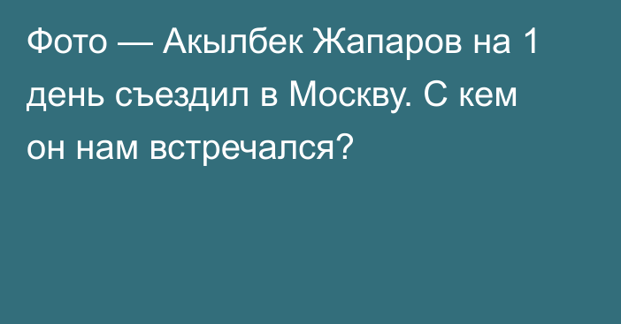 Фото — Акылбек Жапаров на 1 день съездил в Москву. С кем он нам встречался?