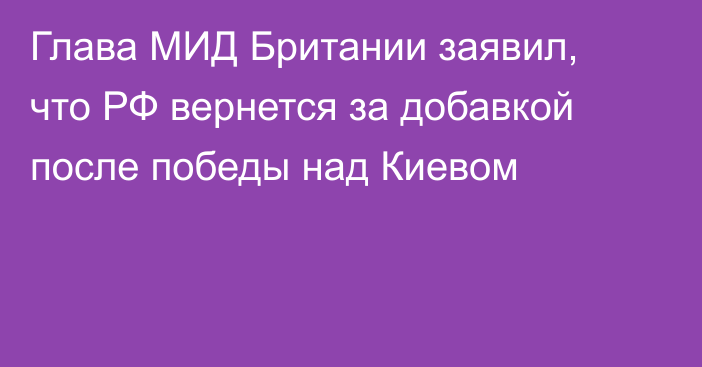 Глава МИД Британии заявил, что РФ вернется за добавкой после победы над Киевом