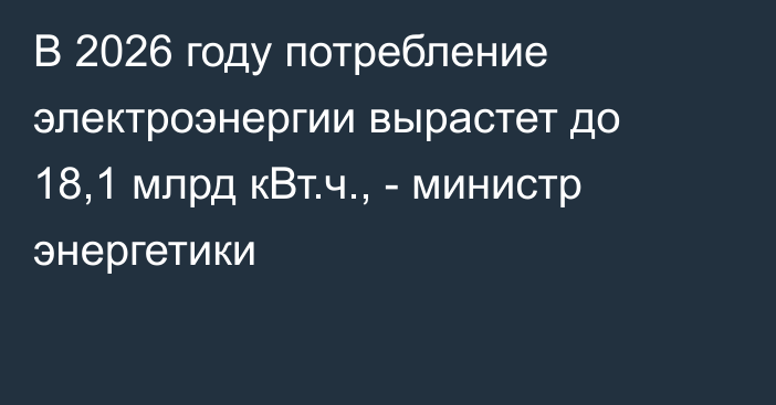 В 2026 году потребление электроэнергии вырастет до 18,1 млрд кВт.ч., - министр энергетики