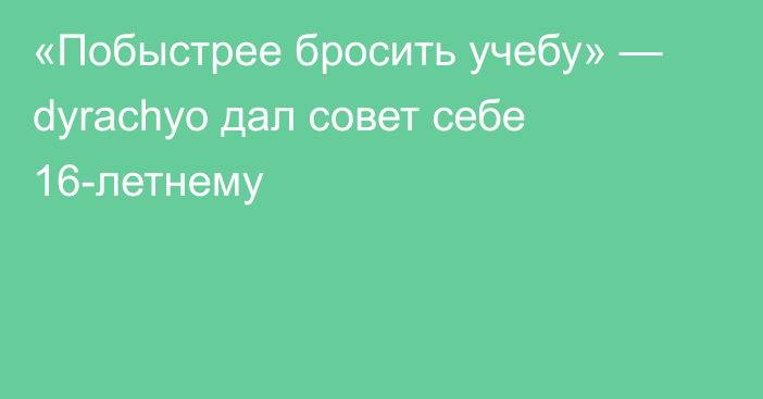 «Побыстрее бросить учебу» — dyrachyo дал совет себе 16-летнему