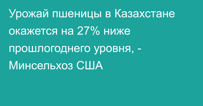 Урожай пшеницы в Казахстане окажется на 27% ниже прошлогоднего уровня, - Минсельхоз США